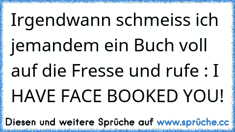 Irgendwann schmeiss ich jemandem ein Buch voll auf die Fresse und rufe : I HAVE FACE BOOKED YOU!