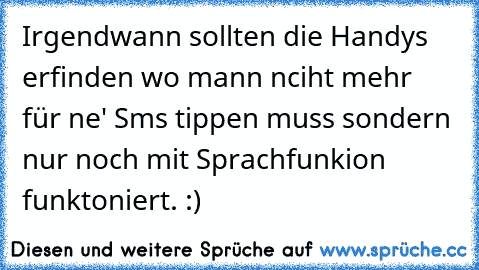 Irgendwann sollten die Handys erfinden wo mann nciht mehr für ne' Sms tippen muss sondern nur noch mit Sprachfunkion funktoniert. :)