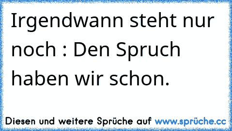 Irgendwann steht nur noch : Den Spruch haben wir schon.