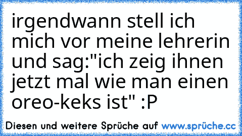 irgendwann stell ich mich vor meine lehrerin und sag:
"ich zeig ihnen jetzt mal wie man einen oreo-keks ist" :P