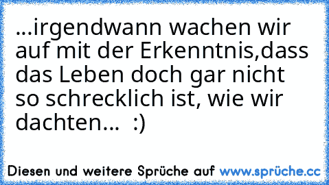 ...irgendwann wachen wir auf mit der Erkenntnis,dass das Leben doch gar nicht so schrecklich ist, wie wir dachten...  :)