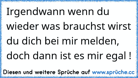 Irgendwann wenn du wieder was brauchst wirst du dich bei mir melden, doch dann ist es mir egal !