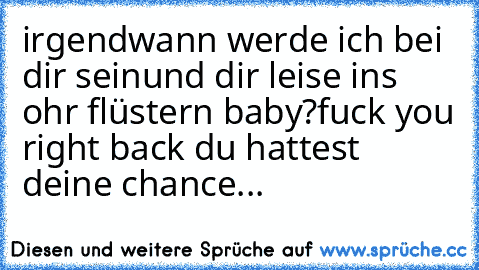 irgendwann werde ich bei dir sein
und dir leise ins ohr flüstern baby?
fuck you right back du hattest deine chance...