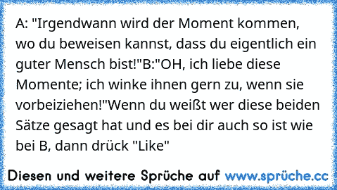 A: "Irgendwann wird der Moment kommen, wo du beweisen kannst, dass du eigentlich ein guter Mensch bist!"
B:"OH, ich liebe diese Momente; ich winke ihnen gern zu, wenn sie vorbeiziehen!"
Wenn du weißt wer diese beiden Sätze gesagt hat und es bei dir auch so ist wie bei B, dann drück "Like"