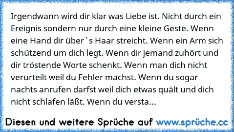 Irgendwann wird dir klar was Liebe ist. Nicht durch ein Ereignis sondern nur durch eine kleine Geste. Wenn eine Hand dir über`s Haar streicht. Wenn ein Arm sich schützend um dich legt. Wenn dir jemand zuhört und dir tröstende Worte schenkt. Wenn man dich nicht verurteilt weil du Fehler machst. Wenn du sogar nachts anrufen darfst weil dich etwas quält und dich nicht schlafen läßt. Wenn du versta...