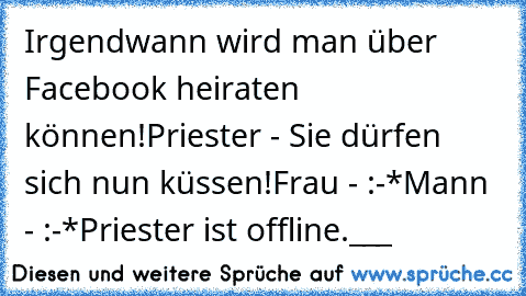 Irgendwann wird man über Facebook heiraten können!
Priester - Sie dürfen sich nun küssen!
Frau - :-*
Mann - :-*
Priester ist offline.___