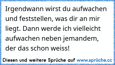 Irgendwann wirst du aufwachen und feststellen, was dir an mir liegt. Dann werde ich vielleicht aufwachen neben jemandem, der das schon weiss!