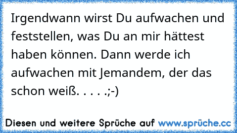 Irgendwann wirst Du aufwachen und feststellen, was Du an mir hättest haben können. Dann werde ich aufwachen mit Jemandem, der das schon weiß. . . . .;-)