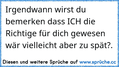 Irgendwann wirst du bemerken dass ICH die Richtige für dich gewesen wär vielleicht aber zu spät?.