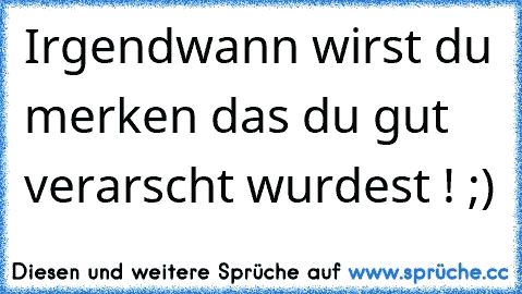 Irgendwann wirst du merken das du gut verarscht wurdest ! ;)