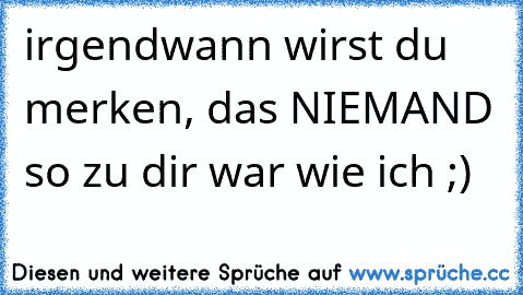 irgendwann wirst du merken, das NIEMAND so zu dir war wie ich ;)