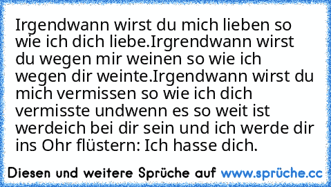 Irgendwann wirst du mich lieben so wie ich dich liebe.
Irgrendwann wirst du wegen mir weinen so wie ich wegen dir weinte.
Irgendwann wirst du mich vermissen so wie ich dich vermisste und
wenn es so weit ist werde
ich bei dir sein und ich werde dir ins Ohr flüstern: Ich hasse dich.