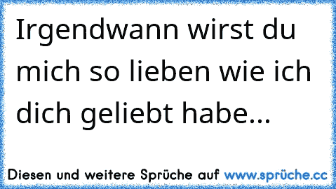 Irgendwann wirst du mich so lieben wie ich dich geliebt habe...