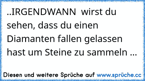 ..IRGENDWANN  wirst du sehen, dass du einen Diamanten fallen gelassen hast um Steine zu sammeln ...