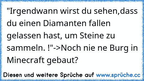 "Irgendwann wirst du sehen,dass du einen Diamanten fallen gelassen hast, um Steine zu sammeln. !"
->Noch nie ne Burg in Minecraft gebaut?