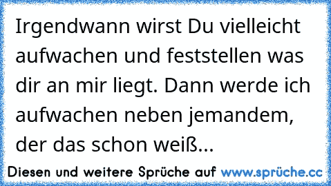 Irgendwann wirst Du vielleicht aufwachen und feststellen was dir an mir liegt. Dann werde ich  aufwachen neben jemandem, der das schon weiß...