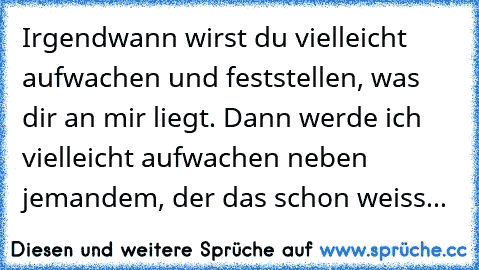 Irgendwann wirst du vielleicht aufwachen und feststellen, was dir an mir liegt. Dann werde ich vielleicht aufwachen neben jemandem, der das schon weiss...