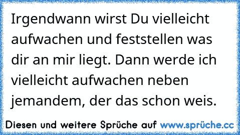 Irgendwann wirst Du vielleicht aufwachen und feststellen was dir an mir liegt. Dann werde ich vielleicht aufwachen neben jemandem, der das schon weis.