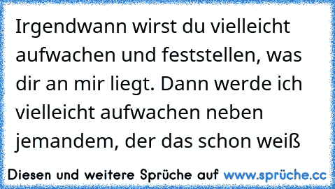 Irgendwann wirst du vielleicht aufwachen und feststellen, was dir an mir liegt. Dann werde ich vielleicht aufwachen neben jemandem, der das schon weiß