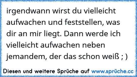 irgendwann wirst du vielleicht aufwachen und feststellen, was dir an mir liegt. Dann werde ich vielleicht aufwachen neben jemandem, der das schon weiß ; )