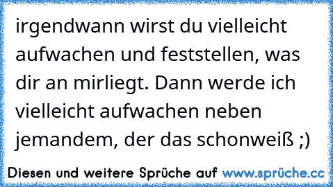 irgendwann wirst du vielleicht aufwachen und feststellen, was dir an mir
liegt. Dann werde ich vielleicht aufwachen neben jemandem, der das schon
weiß ;)