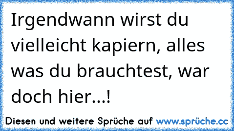 Irgendwann wirst du vielleicht kapiern, alles was du brauchtest, war doch hier...!