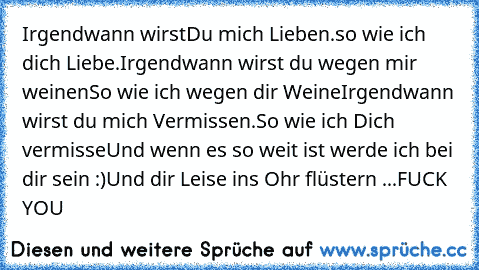 Irgendwann wirst
Du mich Lieben.
so wie ich dich Liebe.
Irgendwann wirst du wegen mir weinen
So wie ich wegen dir Weine
Irgendwann wirst du mich Vermissen.
So wie ich Dich vermisse
Und wenn es so weit ist werde ich bei dir sein :)
Und dir Leise ins Ohr flüstern ...
FUCK YOU ♥