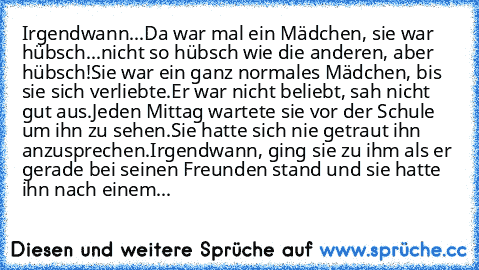 Irgendwann...
Da war mal ein Mädchen, sie war hübsch...
nicht so hübsch wie die anderen, aber hübsch!
Sie war ein ganz normales Mädchen, bis sie sich verliebte.
Er war nicht beliebt, sah nicht gut aus.
Jeden Mittag wartete sie vor der Schule um ihn zu sehen.
Sie hatte sich nie getraut ihn anzusprechen.
Irgendwann, ging sie zu ihm als er gerade bei seinen Freunden stand und sie hatte ihn nach ei...