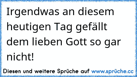 Irgendwas an diesem heutigen Tag gefällt dem lieben Gott so gar nicht!