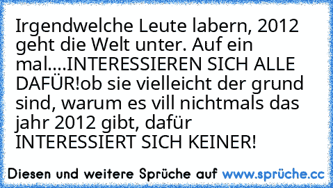 Irgendwelche Leute labern, 2012 geht die Welt unter. Auf ein mal....
INTERESSIEREN SICH ALLE DAFÜR!
ob sie vielleicht der grund sind, warum es vill nichtmals das jahr 2012 gibt, dafür INTERESSIERT SICH KEINER!