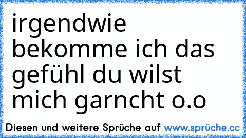 irgendwie bekomme ich das gefühl du wilst mich garncht o.o