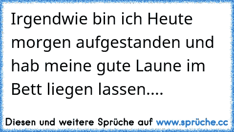 Irgendwie bin ich Heute morgen aufgestanden und hab meine gute Laune im Bett liegen lassen....