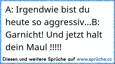 A: Irgendwie bist du heute so aggressiv...
B: Garnicht! Und jetzt halt dein Maul !!!!!