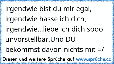 irgendwie bist du mir egal, irgendwie hasse ich dich, irgendwie...liebe ich dich sooo unvorstellbar.
Und DU bekommst davon nichts mit =/