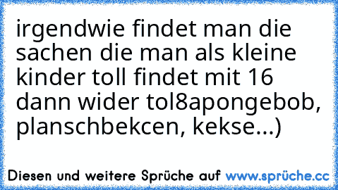 irgendwie findet man die sachen die man als kleine kinder toll findet mit 16 dann wider tol
8apongebob, planschbekcen, kekse...)