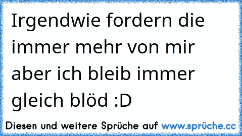 Irgendwie fordern die immer mehr von mir aber ich bleib immer gleich blöd :D