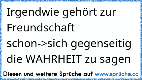 Irgendwie gehört zur Freundschaft schon->sich gegenseitig die WAHRHEIT zu sagen