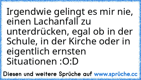 Irgendwie gelingt es mir nie, einen Lachanfall zu unterdrücken, egal ob in der Schule, in der Kirche oder in eigentlich ernsten Situationen :O
:D