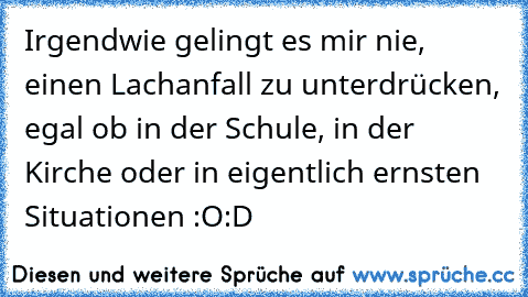 Irgendwie gelingt es mir nie, einen Lachanfall zu unterdrücken, egal ob in der Schule, in der Kirche oder in eigentlich ernsten Situationen :O
:D