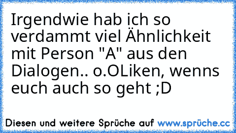 Irgendwie hab ich so verdammt viel Ähnlichkeit mit Person "A" aus den Dialogen.. o.O
Liken, wenns euch auch so geht ;D