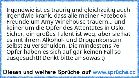 Irgendwie ist es traurig und gleichzeitig auch irgendwie krank, dass alle meiner Facebook Freunde um Amy Winehouse trauern... und keiner um die Opfer des Attentates in Oslo. Sicher, ein großes Talent ist weg, aber sie hat es mit ihrem Alkohol- und Drogenkonsum selbst zu verschulden. Die mindestens 76 Opfer haben es sich auf gar keinen Fall so ausgesucht!! Denkt bitte an sowas :)