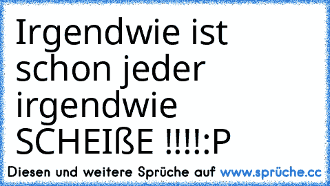 Irgendwie ist schon jeder irgendwie SCHEIßE !!!!
:P