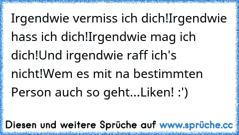 Irgendwie vermiss ich dich!
Irgendwie hass ich dich!
Irgendwie mag ich dich!
Und irgendwie raff ich's nicht!
Wem es mit na bestimmten Person auch so geht...
Liken! :')