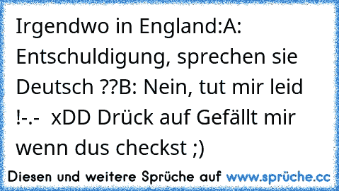 Irgendwo in England:
A: Entschuldigung, sprechen sie Deutsch ??
B: Nein, tut mir leid !
-.-  xDD 
Drück auf Gefällt mir wenn du´s checkst ;)