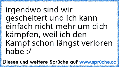 irgendwo sind wir gescheitert und ich kann einfach nicht mehr um dich kämpfen, weil ich den Kampf schon längst verloren habe :/