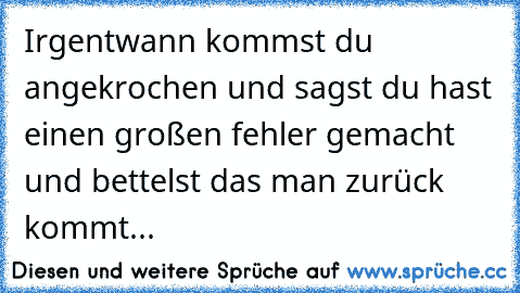 Irgentwann kommst du angekrochen und sagst du hast einen großen fehler gemacht und bettelst das man zurück kommt...