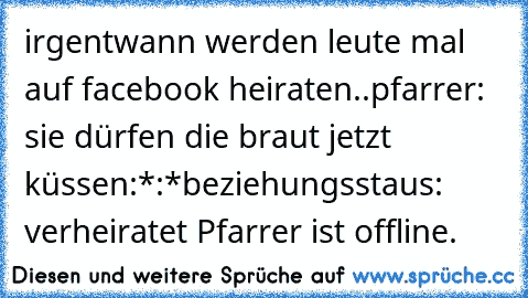 irgentwann werden leute mal auf facebook heiraten..
pfarrer: sie dürfen die braut jetzt küssen
:*
:*
beziehungsstaus: verheiratet 
Pfarrer ist offline.