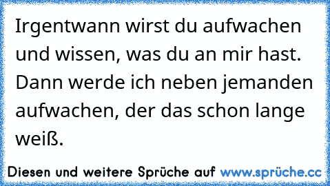 Irgentwann wirst du aufwachen und wissen, was du an mir hast. Dann werde ich neben jemanden aufwachen, der das schon lange weiß. 