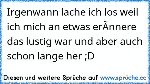 Irgenwann lache ich los weil ich mich an etwas erínnere das lustig war und aber auch schon lange her ;D