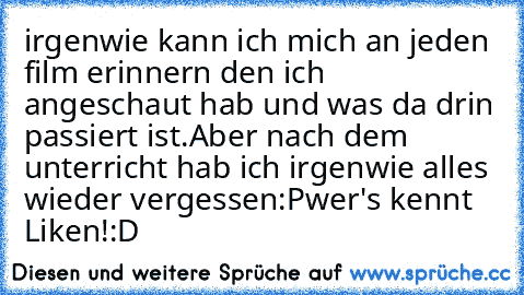 irgenwie kann ich mich an jeden film erinnern den ich angeschaut hab und was da drin passiert ist.Aber nach dem unterricht hab ich irgenwie alles wieder vergessen:P
wer's kennt Liken!:D